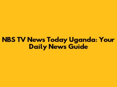 NBS TV News Today Uganda: Your Daily News Guide