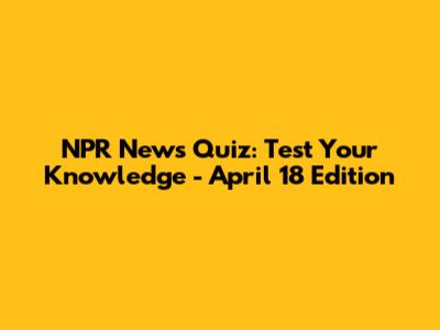 NPR News Quiz: Test Your Knowledge - April 18 Edition