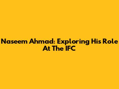 Naseem Ahmad: Exploring His Role At The IFC