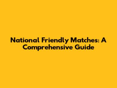 National Friendly Matches: A Comprehensive Guide