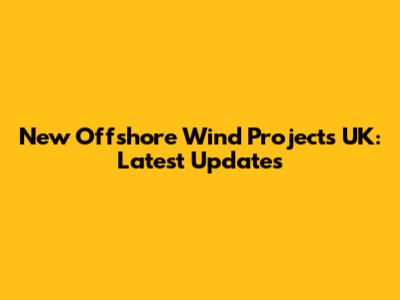 New Offshore Wind Projects UK: Latest Updates