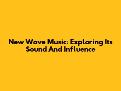 New Wave Music: Exploring Its Sound And Influence