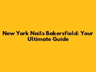 New York Nails Bakersfield: Your Ultimate Guide