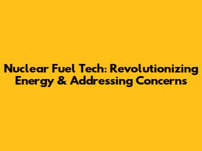 Nuclear Fuel Tech: Revolutionizing Energy & Addressing Concerns