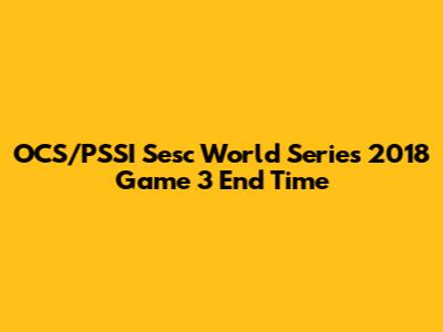 OCS/PSSI Sesc World Series 2018 Game 3 End Time
