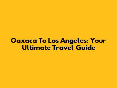 Oaxaca To Los Angeles: Your Ultimate Travel Guide