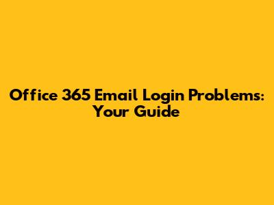 Office 365 Email Login Problems: Your Guide