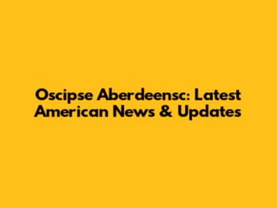 Oscipse Aberdeensc: Latest American News & Updates