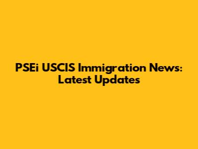 PSEi USCIS Immigration News: Latest Updates