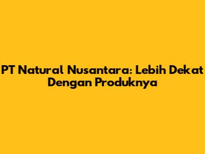 PT Natural Nusantara: Lebih Dekat Dengan Produknya
