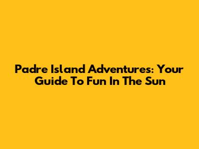 Padre Island Adventures: Your Guide To Fun In The Sun
