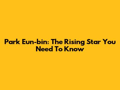 Park Eun-bin: The Rising Star You Need To Know