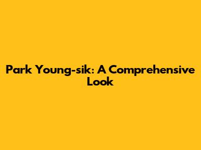 Park Young-sik: A Comprehensive Look