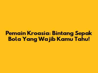 Pemain Kroasia: Bintang Sepak Bola Yang Wajib Kamu Tahu!