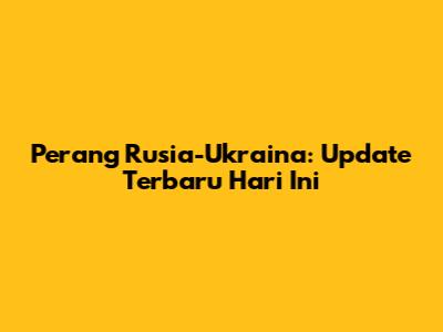 Perang Rusia-Ukraina: Update Terbaru Hari Ini