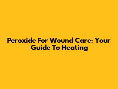 Peroxide For Wound Care: Your Guide To Healing