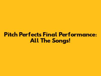 Pitch Perfect's Final Performance: All The Songs!