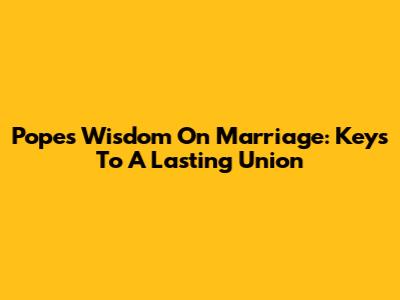 Pope's Wisdom On Marriage: Keys To A Lasting Union