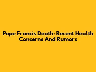 Pope Francis Death: Recent Health Concerns And Rumors