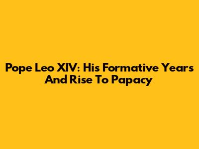 Pope Leo XIV: His Formative Years And Rise To Papacy