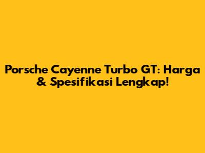 Porsche Cayenne Turbo GT: Harga & Spesifikasi Lengkap!