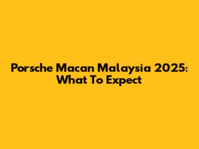 Porsche Macan Malaysia 2025: What To Expect