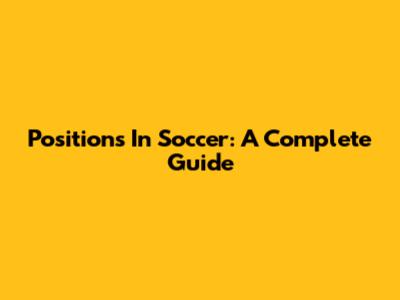 Positions In Soccer: A Complete Guide