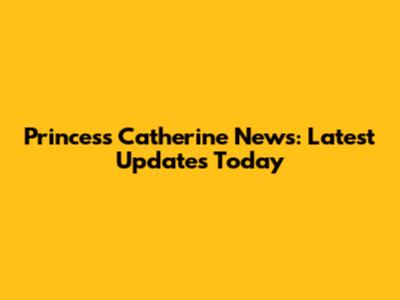 Princess Catherine News: Latest Updates Today