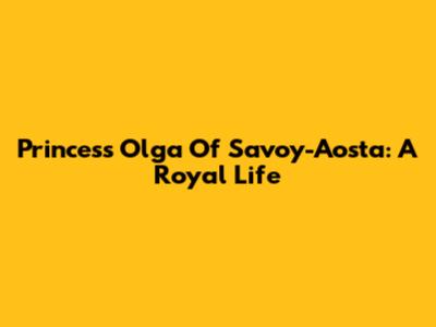 Princess Olga Of Savoy-Aosta: A Royal Life