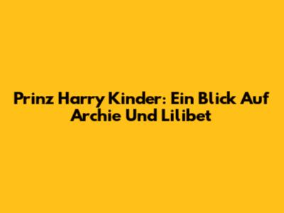 Prinz Harry Kinder: Ein Blick Auf Archie Und Lilibet