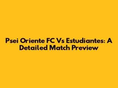 Psei Oriente FC Vs Estudiantes: A Detailed Match Preview