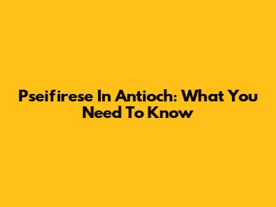 Pseifirese In Antioch: What You Need To Know