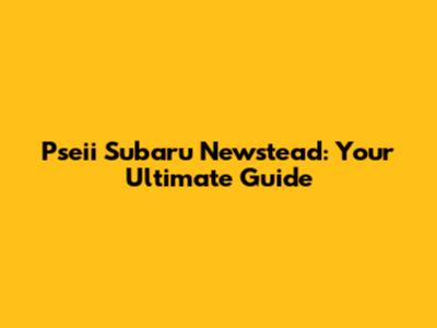 Pseii Subaru Newstead: Your Ultimate Guide