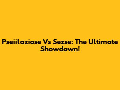 Pseiilaziose Vs Sezse: The Ultimate Showdown!
