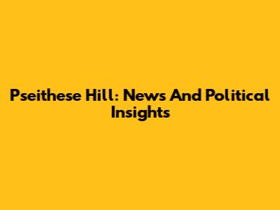 Pseithese Hill: News And Political Insights