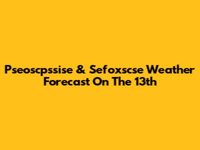 Pseoscpssise & Sefoxscse Weather Forecast On The 13th