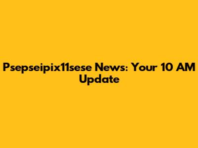 Psepseipix11sese News: Your 10 AM Update