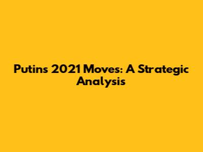 Putin's 2021 Moves: A Strategic Analysis