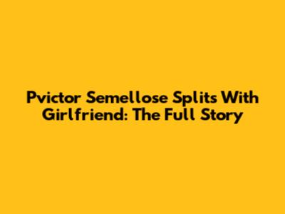 Pvictor Semellose Splits With Girlfriend: The Full Story