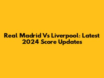 Real Madrid Vs Liverpool: Latest 2024 Score Updates