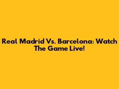 Real Madrid Vs. Barcelona: Watch The Game Live!