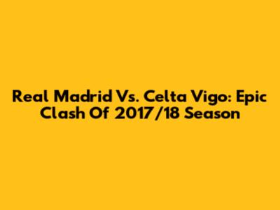 Real Madrid Vs. Celta Vigo: Epic Clash Of 2017/18 Season