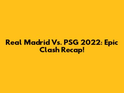 Real Madrid Vs. PSG 2022: Epic Clash Recap!