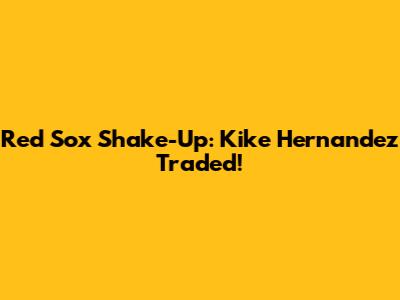 Red Sox Shake-Up: Kike Hernandez Traded!