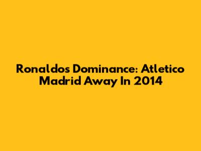 Ronaldo's Dominance: Atletico Madrid Away In 2014