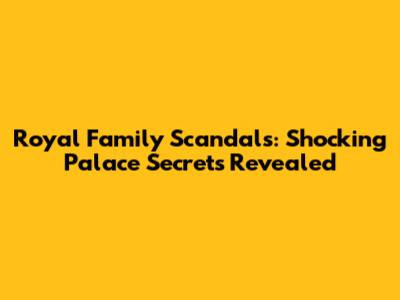 Royal Family Scandals: Shocking Palace Secrets Revealed