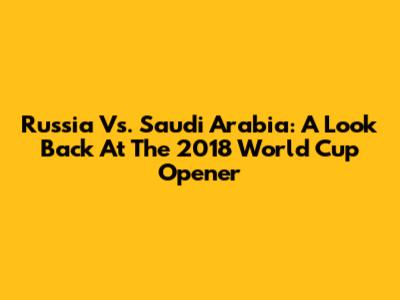 Russia Vs. Saudi Arabia: A Look Back At The 2018 World Cup Opener