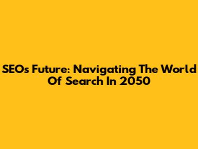SEO's Future: Navigating The World Of Search In 2050