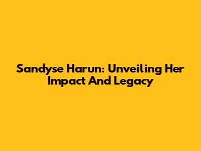 Sandyse Harun: Unveiling Her Impact And Legacy