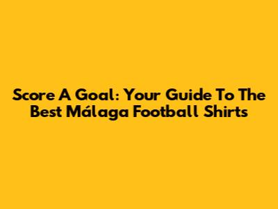 Score A Goal: Your Guide To The Best Málaga Football Shirts
